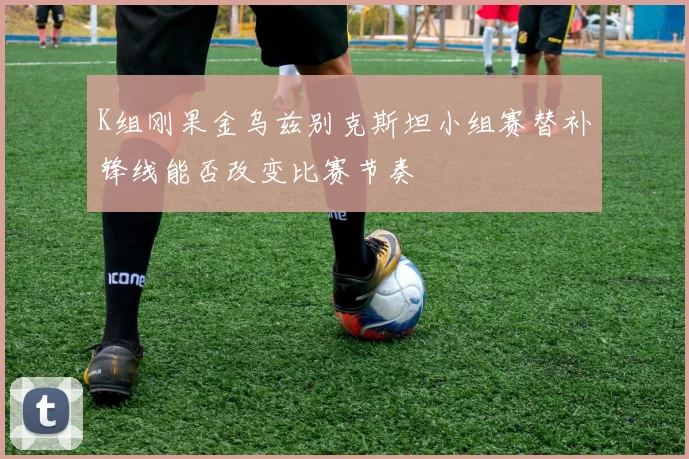 K组刚果金乌兹别克斯坦小组赛替补锋线能否改变比赛节奏