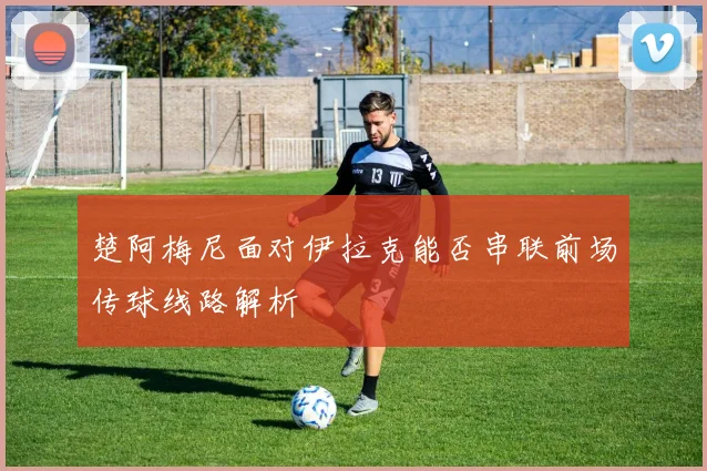 楚阿梅尼面对伊拉克能否串联前场传球线路解析