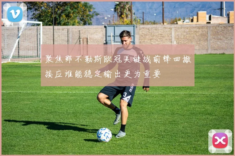 聚焦那不勒斯欧冠关键战前锋回撤接应谁能稳定输出更为重要