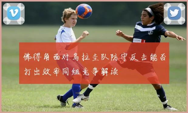 佛得角面对乌拉圭队防守反击能否打出效率同组竞争解读
