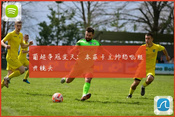葡超争冠变天：本菲卡主帅怒吼经典镜头